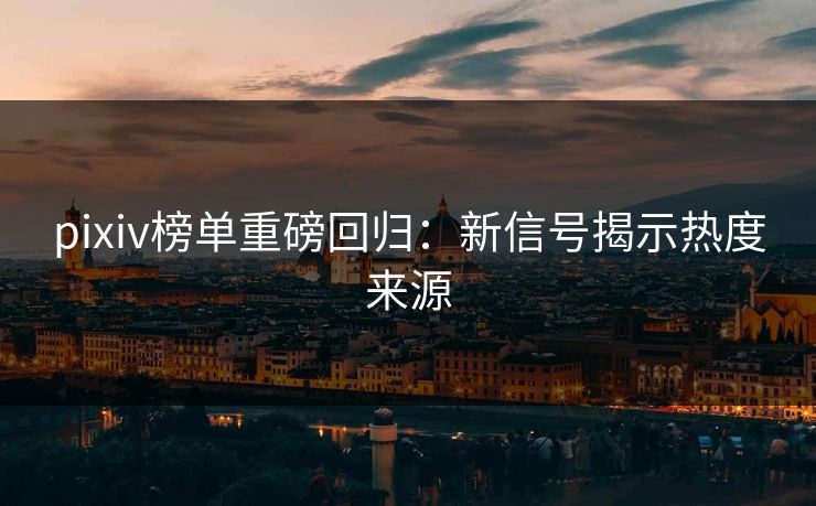 pixiv榜单重磅回归：新信号揭示热度来源-第1张图片-p站搬运工影视网 | p站网页版推荐站