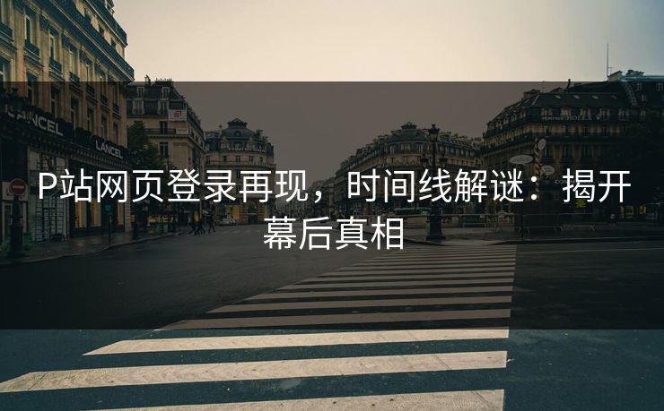 P站网页登录再现，时间线解谜：揭开幕后真相-第1张图片-p站搬运工影视网 | p站网页版推荐站