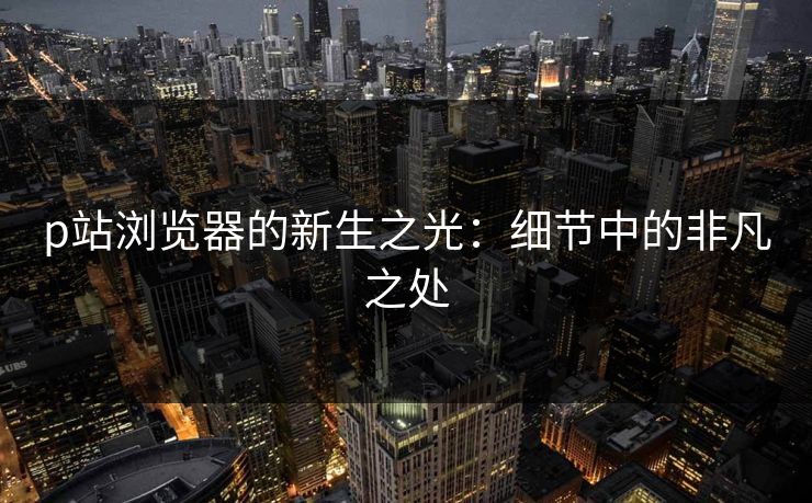 p站浏览器的新生之光：细节中的非凡之处-第1张图片-p站搬运工影视网 | p站网页版推荐站