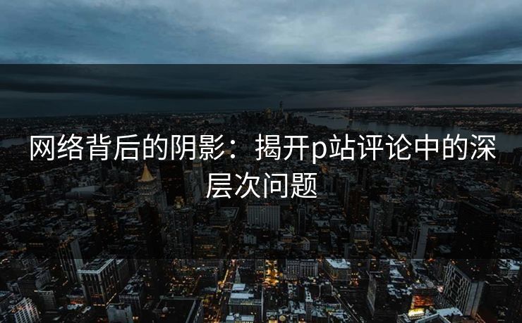 网络背后的阴影：揭开p站评论中的深层次问题-第1张图片-p站搬运工影视网 | p站网页版推荐站