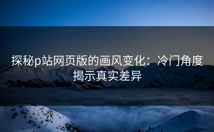 探秘p站网页版的画风变化：冷门角度揭示真实差异-第1张图片-p站搬运工影视网 | p站网页版推荐站
