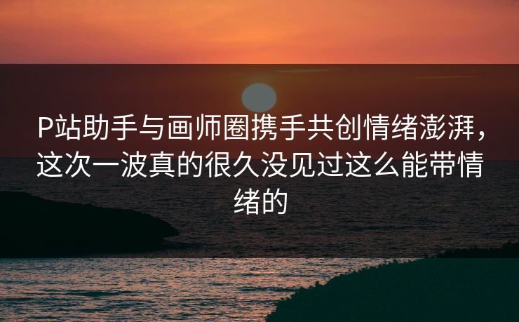 P站助手与画师圈携手共创情绪澎湃，这次一波真的很久没见过这么能带情绪的-第1张图片-p站搬运工影视网 | p站网页版推荐站