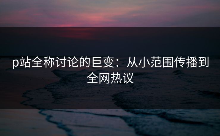 p站全称讨论的巨变：从小范围传播到全网热议-第1张图片-p站搬运工影视网 | p站网页版推荐站