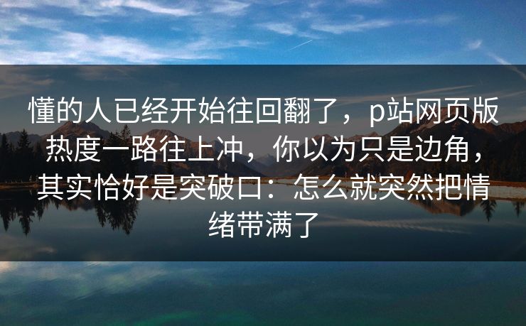 懂的人已经开始往回翻了，p站网页版热度一路往上冲，你以为只是边角，其实恰好是突破口：怎么就突然把情绪带满了-第1张图片-p站搬运工影视网 | p站网页版推荐站