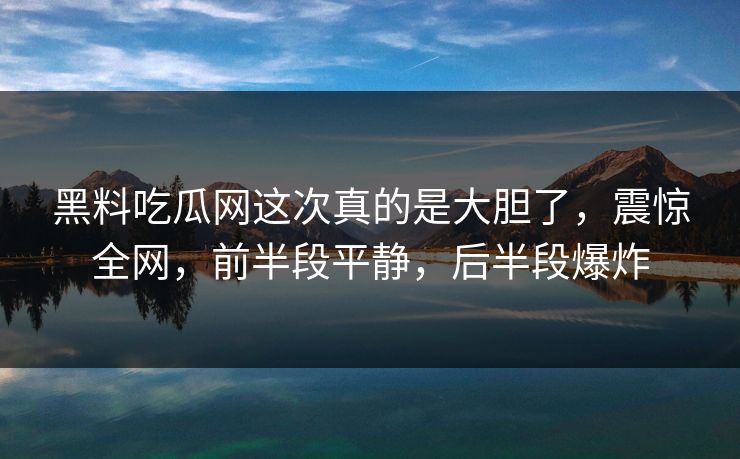 黑料吃瓜网这次真的是大胆了，震惊全网，前半段平静，后半段爆炸-第2张图片-p站搬运工影视网 | p站网页版推荐站