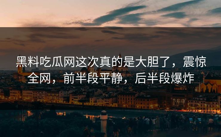 黑料吃瓜网这次真的是大胆了，震惊全网，前半段平静，后半段爆炸-第1张图片-p站搬运工影视网 | p站网页版推荐站