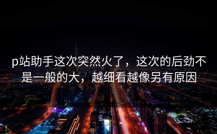 p站助手这次突然火了,这次的后劲不是一般的大,越细看越像另有原因-第1张图片-p站搬运工影视网 | p站网页版推荐站 p站助手这次突然火了,这次的后劲不是一般的大,越细看越像另有原因-第1张图片-p站搬运工影视网 | p站网页版推荐站