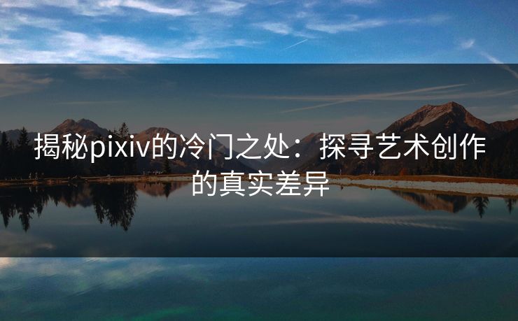 揭秘pixiv的冷门之处：探寻艺术创作的真实差异-第1张图片-p站搬运工影视网 | p站网页版推荐站