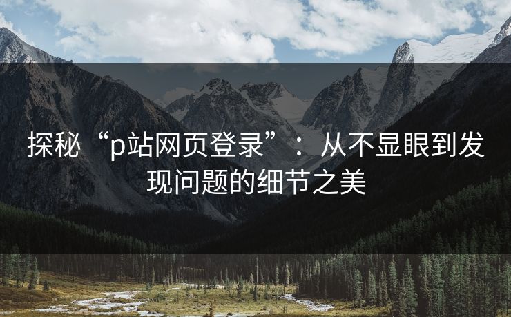 探秘“p站网页登录”:从不显眼到发现问题的细节之美-第1张图片-p站搬运工影视网 | p站网页版推荐站 探秘“p站网页登录”:从不显眼到发现问题的细节之美-第1张图片-p站搬运工影视网 | p站网页版推荐站