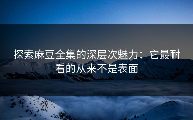 探索麻豆全集的深层次魅力：它最耐看的从来不是表面-第1张图片-p站搬运工影视网 | p站网页版推荐站